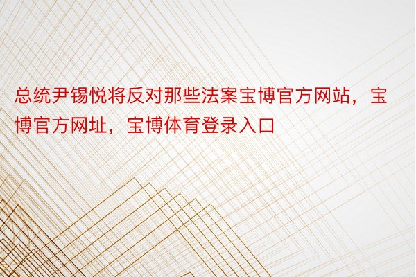 总统尹锡悦将反对那些法案宝博官方网站，宝博官方网址，宝博体育登录入口
