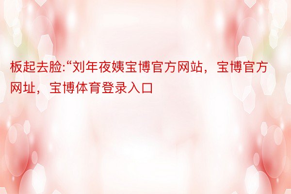 板起去脸:“刘年夜姨宝博官方网站，宝博官方网址，宝博体育登录入口