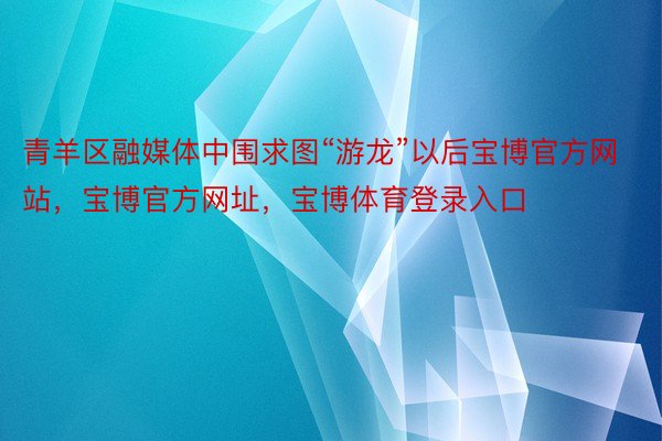 青羊区融媒体中围求图“游龙”以后宝博官方网站，宝博官方网址，宝博体育登录入口