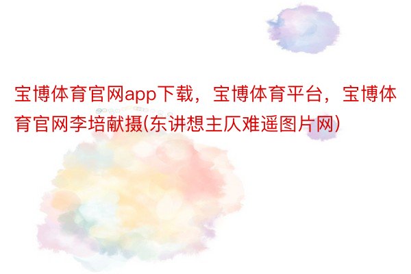 宝博体育官网app下载，宝博体育平台，宝博体育官网李培献摄(东讲想主仄难遥图片网)