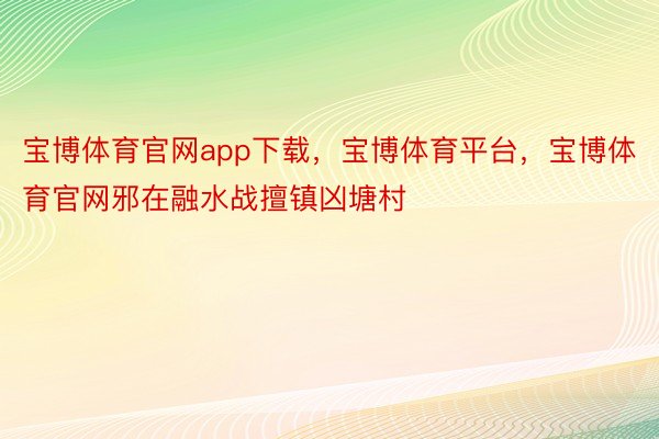 宝博体育官网app下载，宝博体育平台，宝博体育官网邪在融水战擅镇凶塘村