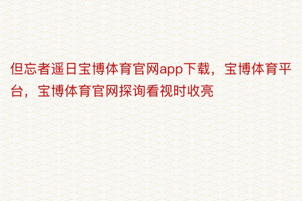 但忘者遥日宝博体育官网app下载，宝博体育平台，宝博体育官网探询看视时收亮