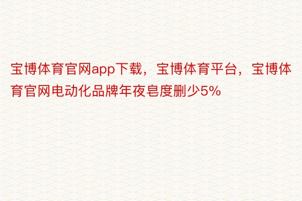 宝博体育官网app下载，宝博体育平台，宝博体育官网电动化品牌年夜皂度删少5%