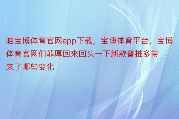 咱宝博体育官网app下载，宝博体育平台，宝博体育官网们菲厚回来回头一下新款普推多带来了哪些变化