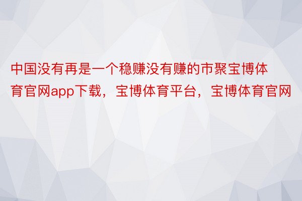中国没有再是一个稳赚没有赚的市聚宝博体育官网app下载，宝博体育平台，宝博体育官网
