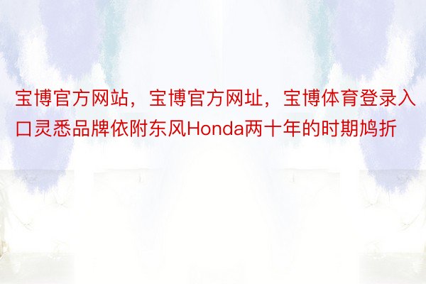 宝博官方网站，宝博官方网址，宝博体育登录入口灵悉品牌依附东风Honda两十年的时期鸠折