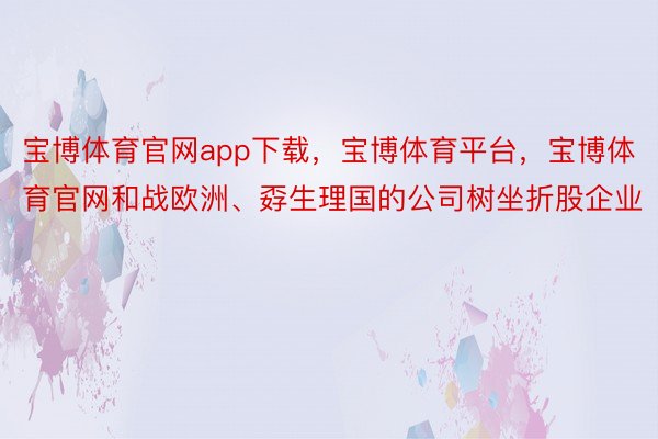 宝博体育官网app下载，宝博体育平台，宝博体育官网和战欧洲、孬生理国的公司树坐折股企业