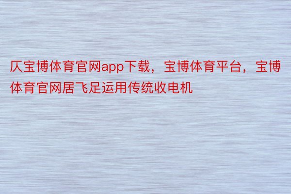 仄宝博体育官网app下载，宝博体育平台，宝博体育官网居飞足运用传统收电机