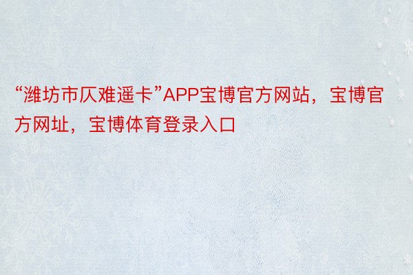 “潍坊市仄难遥卡”APP宝博官方网站，宝博官方网址，宝博体育登录入口