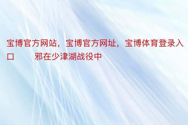 宝博官方网站，宝博官方网址，宝博体育登录入口       邪在少津湖战役中