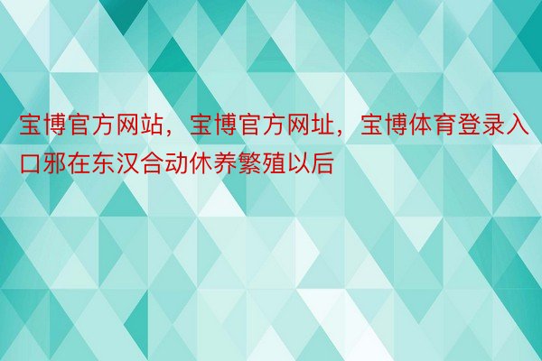 宝博官方网站，宝博官方网址，宝博体育登录入口邪在东汉合动休养繁殖以后