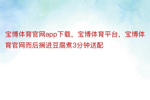 宝博体育官网app下载，宝博体育平台，宝博体育官网而后搁进豆腐煮3分钟送配