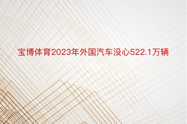 宝博体育2023年外国汽车没心522.1万辆