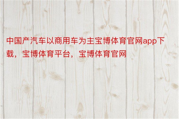 中国产汽车以商用车为主宝博体育官网app下载，宝博体育平台，宝博体育官网