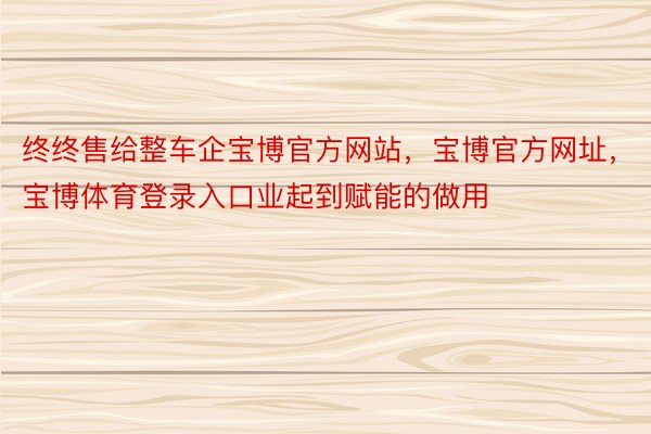 终终售给整车企宝博官方网站，宝博官方网址，宝博体育登录入口业起到赋能的做用