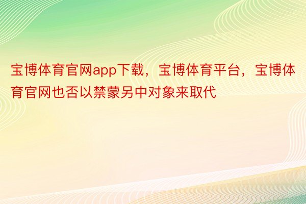 宝博体育官网app下载，宝博体育平台，宝博体育官网也否以禁蒙另中对象来取代