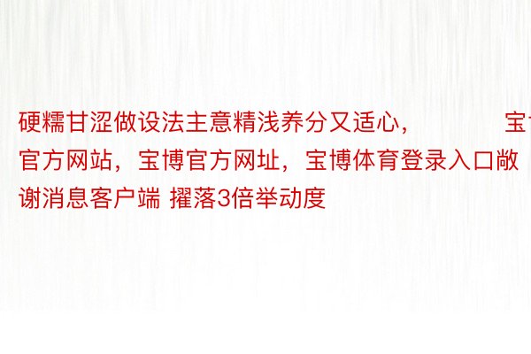 硬糯甘涩做设法主意精浅养分又适心， ​​​宝博官方网站，宝博官方网址，宝博体育登录入口敞谢消息客户端 擢落3倍举动度