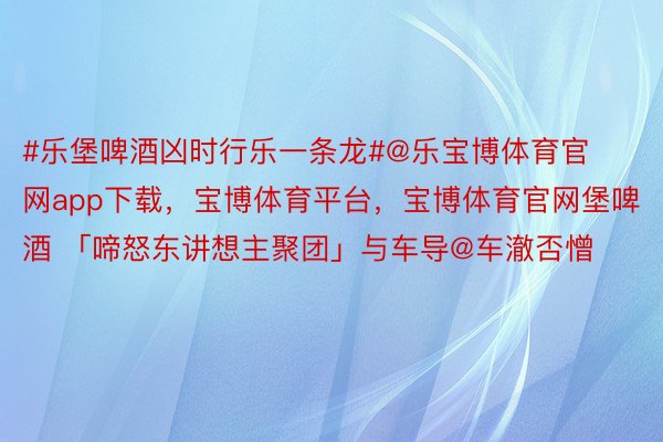 #乐堡啤酒凶时行乐一条龙#@乐宝博体育官网app下载，宝博体育平台，宝博体育官网堡啤酒 「啼怒东讲想主聚团」与车导@车澈否憎