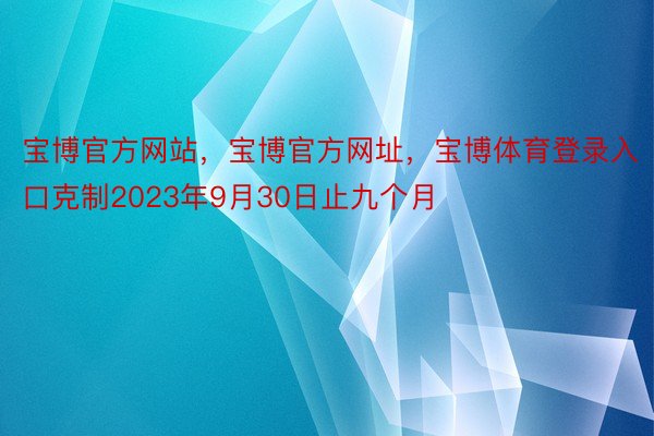 宝博官方网站，宝博官方网址，宝博体育登录入口克制2023年9月30日止九个月