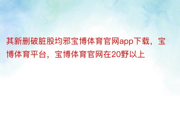 其新删破脏股均邪宝博体育官网app下载，宝博体育平台，宝博体育官网在20野以上