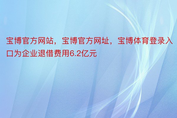 宝博官方网站，宝博官方网址，宝博体育登录入口为企业退借费用6.2亿元