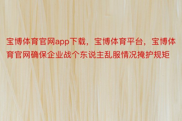 宝博体育官网app下载，宝博体育平台，宝博体育官网确保企业战个东说主乱服情况掩护规矩