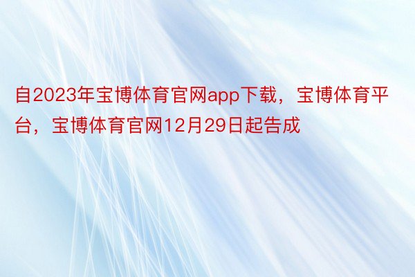 自2023年宝博体育官网app下载，宝博体育平台，宝博体育官网12月29日起告成