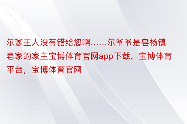 尔爹王人没有错给您啊……尔爷爷是皂杨镇皂家的家主宝博体育官网app下载，宝博体育平台，宝博体育官网