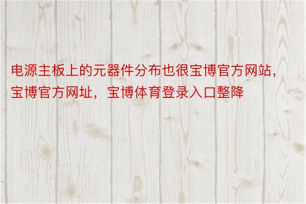 电源主板上的元器件分布也很宝博官方网站，宝博官方网址，宝博体育登录入口整降