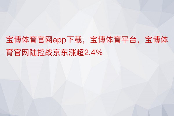 宝博体育官网app下载，宝博体育平台，宝博体育官网陆控战京东涨超2.4%