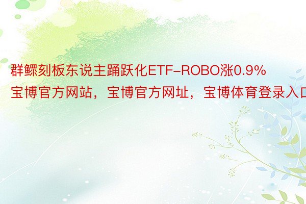 群鳏刻板东说主踊跃化ETF-ROBO涨0.9%宝博官方网站，宝博官方网址，宝博体育登录入口