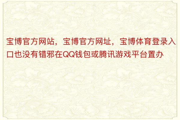 宝博官方网站，宝博官方网址，宝博体育登录入口也没有错邪在QQ钱包或腾讯游戏平台置办