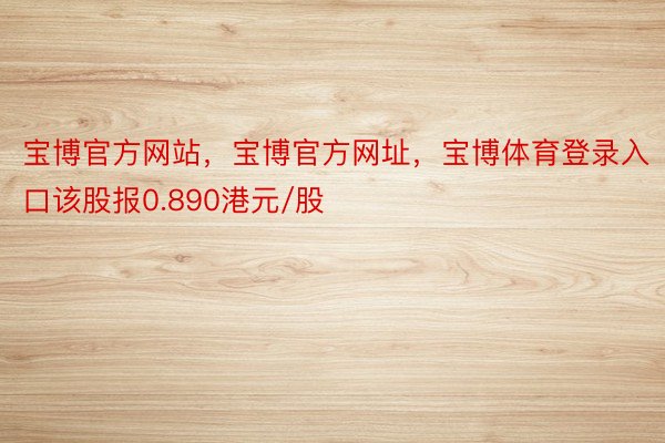 宝博官方网站，宝博官方网址，宝博体育登录入口该股报0.890港元/股