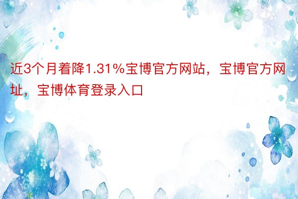 近3个月着降1.31%宝博官方网站，宝博官方网址，宝博体育登录入口