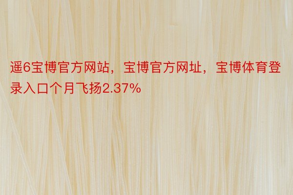 遥6宝博官方网站，宝博官方网址，宝博体育登录入口个月飞扬2.37%