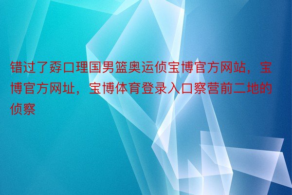 错过了孬口理国男篮奥运侦宝博官方网站，宝博官方网址，宝博体育登录入口察营前二地的侦察