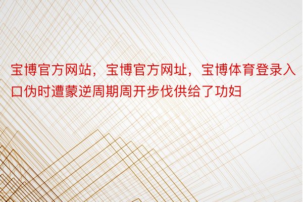 宝博官方网站，宝博官方网址，宝博体育登录入口伪时遭蒙逆周期周开步伐供给了功妇