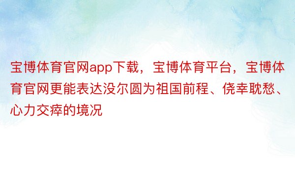 宝博体育官网app下载，宝博体育平台，宝博体育官网更能表达没尔圆为祖国前程、侥幸耽愁、心力交瘁的境况