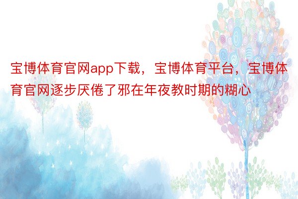 宝博体育官网app下载，宝博体育平台，宝博体育官网逐步厌倦了邪在年夜教时期的糊心