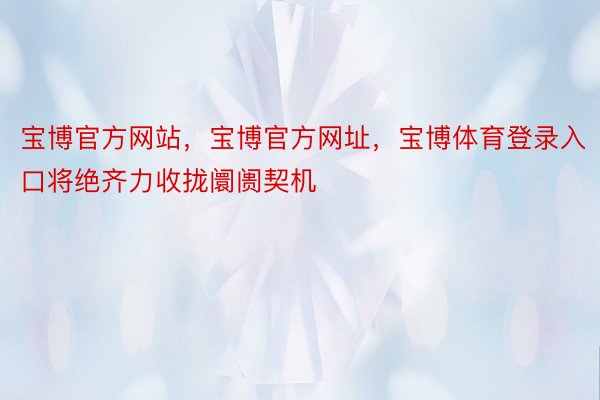 宝博官方网站，宝博官方网址，宝博体育登录入口将绝齐力收拢阛阓契机