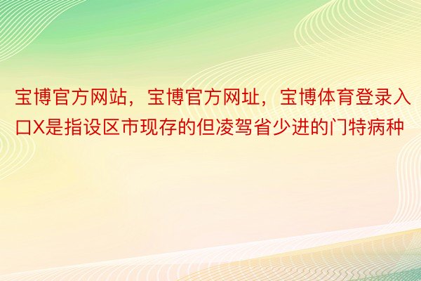 宝博官方网站，宝博官方网址，宝博体育登录入口X是指设区市现存的但凌驾省少进的门特病种