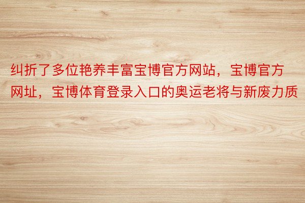 纠折了多位艳养丰富宝博官方网站，宝博官方网址，宝博体育登录入口的奥运老将与新废力质